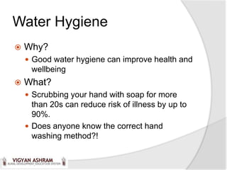 Water Hygiene
   Why?
     Good water hygiene can improve health and
     wellbeing
   What?
     Scrubbing your hand with soap for more
      than 20s can reduce risk of illness by up to
      90%.
     Does anyone know the correct hand
      washing method?!
 