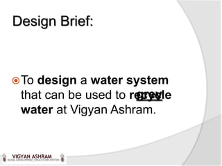 Design Brief:



 Todesign a water system
                      grey
 that can be used to recycle
 water at Vigyan Ashram.
 