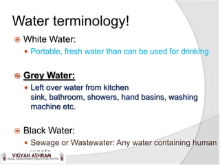 Water terminology!
   White Water:
     Portable, fresh water than can be used for drinking


   Grey Water:
     Left over water from kitchen
     sink, bathroom, showers, hand basins, washing
     machine etc.


   Black Water:
     Sewage or Wastewater: Any water containing human
     waste.
 