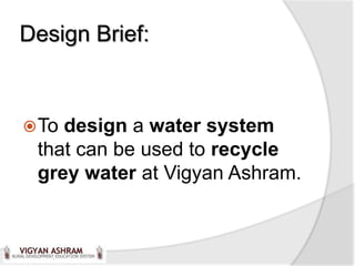 Design Brief:



 Todesign a water system
 that can be used to recycle
 grey water at Vigyan Ashram.
 