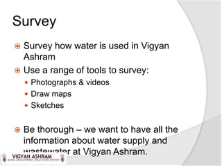 Survey
 Survey how water is used in Vigyan
  Ashram
 Use a range of tools to survey:
     Photographs & videos
     Draw maps
     Sketches


   Be thorough – we want to have all the
    information about water supply and
    wastewater at Vigyan Ashram.
 