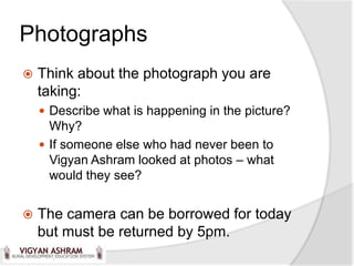 Photographs
   Think about the photograph you are
    taking:
     Describe what is happening in the picture?
      Why?
     If someone else who had never been to
      Vigyan Ashram looked at photos – what
      would they see?


   The camera can be borrowed for today
    but must be returned by 5pm.
 