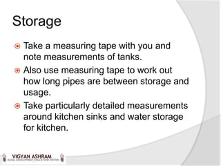 Storage
 Take a measuring tape with you and
  note measurements of tanks.
 Also use measuring tape to work out
  how long pipes are between storage and
  usage.
 Take particularly detailed measurements
  around kitchen sinks and water storage
  for kitchen.
 