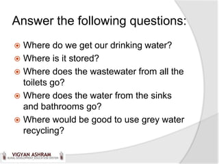 Answer the following questions:
 Where do we get our drinking water?
 Where is it stored?
 Where does the wastewater from all the
  toilets go?
 Where does the water from the sinks
  and bathrooms go?
 Where would be good to use grey water
  recycling?
 