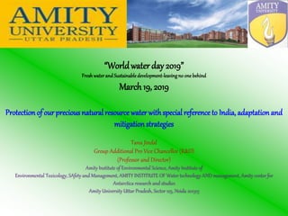 “Worldwater day 2019”
Freshwaterand Sustainabledevelopment-leavingno one behind
March19, 2019
Protection of our preciousnatural resource water withspecial reference to India, adaptation and
mitigationstrategies
Tanu Jindal
Group Additional Pro Vice Chancellor (R&D)
(Professor and Director)
Amity Institute of Environmental Science, Amity Institute of
Environmental Toxicology, SAfety and Management, AMITY INSTITIUTE OF Water technology AND management, Amity center for
Antarctica research and studies
Amity University Uttar Pradesh, Sector 125, Noida 201313
 