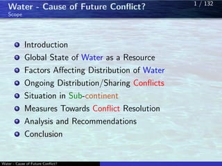 Water - Cause of Future Conﬂict?
Scope
1 Introduction
2 Global State of Water as a Resource
3 Factors Aﬀecting Distribution of Water
4 Ongoing Distribution/Sharing Conﬂicts
5 Situation in Sub-continent
6 Measures Towards Conﬂict Resolution
7 Analysis and Recommendations
8 Conclusion
Water - Cause of Future Conﬂict?
1 / 1321 / 132
 