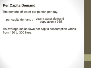 Per Capita Demand
The demand of water per person per day.

  per capita demand : yearly water demand
                        population x 365

An average Indian town per capita consumption varies
from 150 to 300 liters.
 