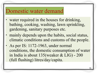 Domestic water demand
▪ water required in the houses for drinking,
bathing, cooking, washing, lawn sprinkling,
gardening, sanitary purposes etc.
▪ mainly depends upon the habits, social status,
climatic conditions and customs of the people.
▪ As per IS: 1172-1963, under normal
conditions, the domestic consumption of water
in India is about 135(weaker & LIG) - 200
(full flushing) litres/day/capita.
15
 