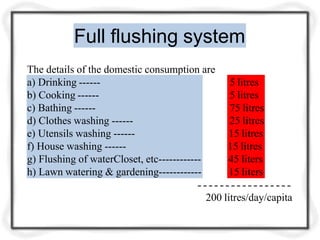 Full flushing system
The details of the domestic consumption are
a) Drinking ------
b) Cooking ------
c) Bathing ------
d) Clothes washing ------
e) Utensils washing ------
f) House washing ------
g) Flushing of waterCloset, etc------------
h) Lawn watering & gardening------------
5 litres
5 litres
75 litres
25 litres
15 litres
15 litres
45 liters
15 liters
200 litres/day/capita
 