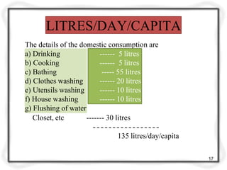 LITRES/DAY/CAPITA
The details of the domestic consumption are
------ 5 litres
------ 5 litres
----- 55 litres
------ 20 litres
------ 10 litres
------ 10 litres
a) Drinking
b) Cooking
c) Bathing
d) Clothes washing
e) Utensils washing
f) House washing
g) Flushing of water
Closet, etc ------- 30 litres
135 litres/day/capita
17
 
