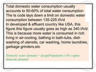 Total domestic water consumption usually
accounts to 50-60% of total water consumption
The Is code lays down a limit on domestic water
consumption between 135-225 l/h/d
In developed & effluent country like USA, this
figure this figure usually goes as high as 340 l/h/d.
This is because more water is consumed in rich
living in air-cooling, bathing in bath-tubs, dish
washing of utensils, car washing, home laundries,
garbage grinders,etc
Domestic water demand = designPopulation x Per capita
domestic demand
 