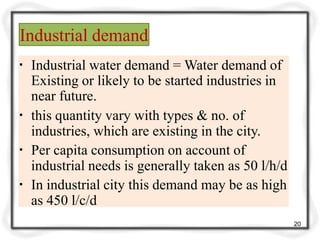Industrial demand
20
▪ Industrial water demand = Water demand of
Existing or likely to be started industries in
near future.
▪ this quantity vary with types & no. of
industries, which are existing in the city.
▪ Per capita consumption on account of
industrial needs is generally taken as 50 l/h/d
▪ In industrial city this demand may be as high
as 450 l/c/d
 