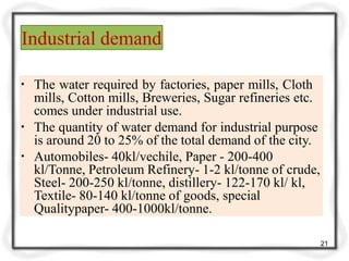 Industrial demand
21
▪ The water required by factories, paper mills, Cloth
mills, Cotton mills, Breweries, Sugar refineries etc.
comes under industrial use.
▪ The quantity of water demand for industrial purpose
is around 20 to 25% of the total demand of the city.
▪ Automobiles- 40kl/vechile, Paper - 200-400
kl/Tonne, Petroleum Refinery- 1-2 kl/tonne of crude,
Steel- 200-250 kl/tonne, distillery- 122-170 kl/ kl,
Textile- 80-140 kl/tonne of goods, special
Qualitypaper- 400-1000kl/tonne.
 