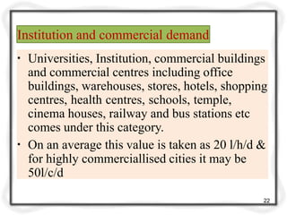 Institution and commercial demand
22
▪ Universities, Institution, commercial buildings
and commercial centres including office
buildings, warehouses, stores, hotels, shopping
centres, health centres, schools, temple,
cinema houses, railway and bus stations etc
comes under this category.
▪ On an average this value is taken as 20 l/h/d &
for highly commerciallised cities it may be
50l/c/d
 