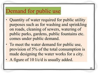 Demand for public use
29
▪ Quantity of water required for public utility
purposes such as for washing and sprinkling
on roads, cleaning of sewers, watering of
public parks, gardens, public fountains etc.
comes under public demand.
▪ To meet the water demand for public use,
provision of 5% of the total consumption is
made designing the water works for a city.
▪ A figure of 10 l/c/d is usually added.
 