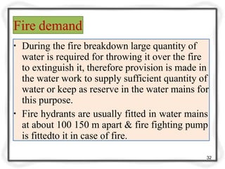 Fire demand
32
▪ During the fire breakdown large quantity of
water is required for throwing it over the fire
to extinguish it, therefore provision is made in
the water work to supply sufficient quantity of
water or keep as reserve in the water mains for
this purpose.
▪ Fire hydrants are usually fitted in water mains
at about 100 150 m apart & fire fighting pump
is fittedto it in case of fire.
 