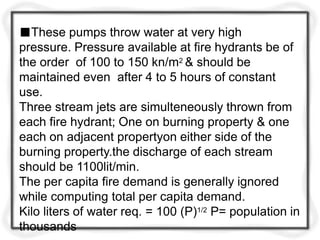■These pumps throw water at very high
pressure. Pressure available at fire hydrants be of
the order of 100 to 150 kn/m2 & should be
maintained even after 4 to 5 hours of constant
use.
Three stream jets are simulteneously thrown from
each fire hydrant; One on burning property & one
each on adjacent propertyon either side of the
burning property.the discharge of each stream
should be 1100lit/min.
The per capita fire demand is generally ignored
while computing total per capita demand.
Kilo liters of water req. = 100 (P)1/2 P= population in
thousands
 