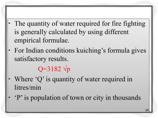 ▪ The quantity of water required for fire fighting
is generally calculated by using different
empirical formulae.
▪ For Indian conditions kuiching’s formula gives
satisfactory results.
Q=3182 √p
▪ Where ‘Q’ is quantity of water required in
litres/min
▪ ‘P’ is population of town or city in thousands
34
 