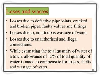 Loses and wastes
36
▪ Losses due to defective pipe joints, cracked
and broken pipes, faulty valves and fittings.
▪ Losses due to, continuous wastage of water.
▪ Losses due to unauthorised and illegal
connections.
▪ While estimating the total quantity of water of
a town; allowance of 15% of total quantity of
water is made to compensate for losses, thefts
and wastage of water.
 