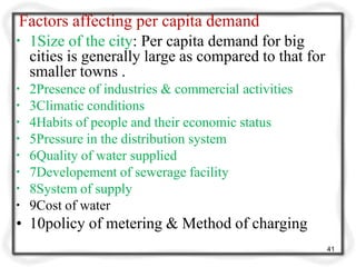 Factors affecting per capita demand
41
▪ 1Size of the city: Per capita demand for big
cities is generally large as compared to that for
smaller towns .
▪ 2Presence of industries & commercial activities
▪ 3Climatic conditions
▪ 4Habits of people and their economic status
▪ 5Pressure in the distribution system
▪ 6Quality of water supplied
▪ 7Developement of sewerage facility
▪ 8System of supply
▪ 9Cost of water
• 10policy of metering & Method of charging
 