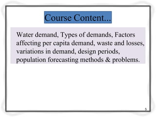 Course Content...
Water demand, Types of demands, Factors
affecting per capita demand, waste and losses,
variations in demand, design periods,
population forecasting methods & problems.
5
 