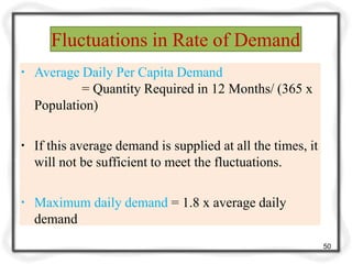 Fluctuations in Rate of Demand
50
▪ Average Daily Per Capita Demand
= Quantity Required in 12 Months/ (365 x
Population)
▪ If this average demand is supplied at all the times, it
will not be sufficient to meet the fluctuations.
▪ Maximum daily demand = 1.8 x average daily
demand
 