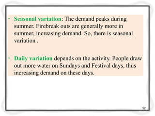 ▪ Seasonal variation: The demand peaks during
summer. Firebreak outs are generally more in
summer, increasing demand. So, there is seasonal
variation .
▪ Daily variation depends on the activity. People draw
out more water on Sundays and Festival days, thus
increasing demand on these days.
52
 