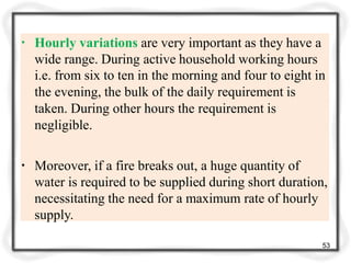 ▪ Hourly variations are very important as they have a
wide range. During active household working hours
i.e. from six to ten in the morning and four to eight in
the evening, the bulk of the daily requirement is
taken. During other hours the requirement is
negligible.
▪ Moreover, if a fire breaks out, a huge quantity of
water is required to be supplied during short duration,
necessitating the need for a maximum rate of hourly
supply.
53
 