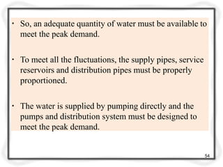 ▪ So, an adequate quantity of water must be available to
meet the peak demand.
▪ To meet all the fluctuations, the supply pipes, service
reservoirs and distribution pipes must be properly
proportioned.
▪ The water is supplied by pumping directly and the
pumps and distribution system must be designed to
meet the peak demand.
54
 