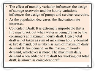 ▪ The effect of monthly variation influences the design
of storage reservoirs and the hourly variations
influences the design of pumps and service reservoirs.
▪ As the population decreases, the fluctuation rate
increases.
▪ Coincident Draft: It is extremely improbable that a
fire may braek out when water is being drawn by the
consumers at maximum hourly draft. Hence total
draft is not taken as sum of maximum hourly demand
& fire demand, but is taken as sum of maximum daily
demand & fire demand, or the maximum hourly
demand, whichever is more. The maximum daily
demand when added to fire draft for working out total
draft, is known as coincident draft.
55
 