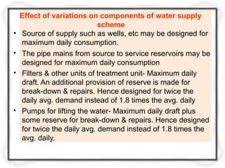 •
•
•
•
Effect of variations on components of water supply
scheme
Source of supply such as wells, etc may be designed for
maximum daily consumption.
The pipe mains from source to service reservoirs may be
designed for maximum daily consumption
Filters & other units of treatment unit- Maximum daily
draft. An additional provision of reserve is made for
break-down & repairs. Hence designed for twice the
daily avg. demand instead of 1.8 times the avg. daily
Pumps for lifting the water- Maximum daily draft plus
some reserve for break-down & repairs. Hence designed
for twice the daily avg. demand instead of 1.8 times the
avg. daily.
 