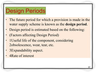 Design Periods
57
▪ The future period for which a provision is made in the
water supply scheme is known as the design period.
▪ Design period is estimated based on the following:
▪ (Factors affecting Design Period)
▪ 1Useful life of the component, considering
2obsolescence, wear, tear, etc.
▪ 3Expandability aspect.
▪ 4Rate of interest
 
