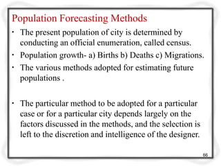 Population Forecasting Methods
▪ The present population of city is determined by
conducting an official enumeration, called census.
▪ Population growth- a) Births b) Deaths c) Migrations.
▪ The various methods adopted for estimating future
populations .
▪ The particular method to be adopted for a particular
case or for a particular city depends largely on the
factors discussed in the methods, and the selection is
left to the discretion and intelligence of the designer.
66
 