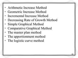 ▪ Arithmetic Increase Method
▪ Geometric Increase Method
▪ Incremental Increase Method
▪ Decreasing Rate of Growth Method
▪ Simple Graphical Method
▪ Comparative Graphical Method
▪ The master plan method
▪ The apportionment method
▪ The logistic curve method
69
 