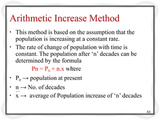 Arithmetic Increase Method
▪ This method is based on the assumption that the
population is increasing at a constant rate.
▪ The rate of change of population with time is
constant. The population after ‘n’ decades can be
determined by the formula
Pn = P0 + n.x where
▪ P0 → population at present
▪ n → No. of decades
▪ x → average of Population increase of ‘n’ decades
63
 