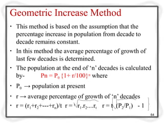 Geometric Increase Method
▪ This method is based on the assumption that the
percentage increase in population from decade to
decade remains constant.
▪ In this method the average percentage of growth of
last few decades is determined.
▪ The population at the end of ‘n’ decades is calculated
by- Pn = P0 {1+ r/100}n where
▪ P0 → population at present
▪ r → average percentage of growth of ‘n’ decades
▪ r = (r1+r2+---+rn)/t r = t r1.r2....rt r = t (P2/P1) - 1
64
 