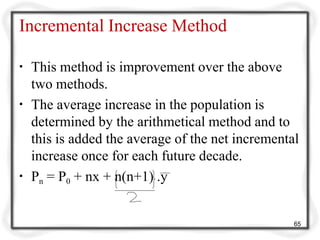Incremental Increase Method
▪ This method is improvement over the above
two methods.
▪ The average increase in the population is
determined by the arithmetical method and to
this is added the average of the net incremental
increase once for each future decade.
▪ Pn = P0 + nx + n(n+1) .y
65
 