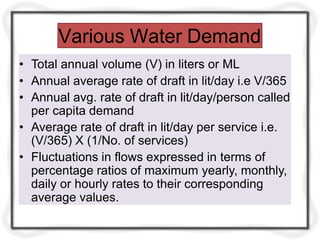Various Water Demand
• Total annual volume (V) in liters or ML
• Annual average rate of draft in lit/day i.e V/365
• Annual avg. rate of draft in lit/day/person called
per capita demand
• Average rate of draft in lit/day per service i.e.
(V/365) X (1/No. of services)
• Fluctuations in flows expressed in terms of
percentage ratios of maximum yearly, monthly,
daily or hourly rates to their corresponding
average values.
 