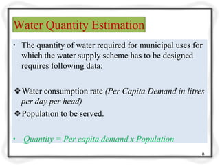 Water Quantity Estimation
8
▪ The quantity of water required for municipal uses for
which the water supply scheme has to be designed
requires following data:
❖Water consumption rate (Per Capita Demand in litres
per day per head)
❖Population to be served.
▪ Quantity = Per capita demand x Population
 