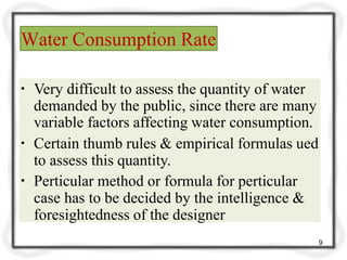 Water Consumption Rate
9
▪ Very difficult to assess the quantity of water
demanded by the public, since there are many
variable factors affecting water consumption.
▪ Certain thumb rules & empirical formulas ued
to assess this quantity.
▪ Perticular method or formula for perticular
case has to be decided by the intelligence &
foresightedness of the designer
 