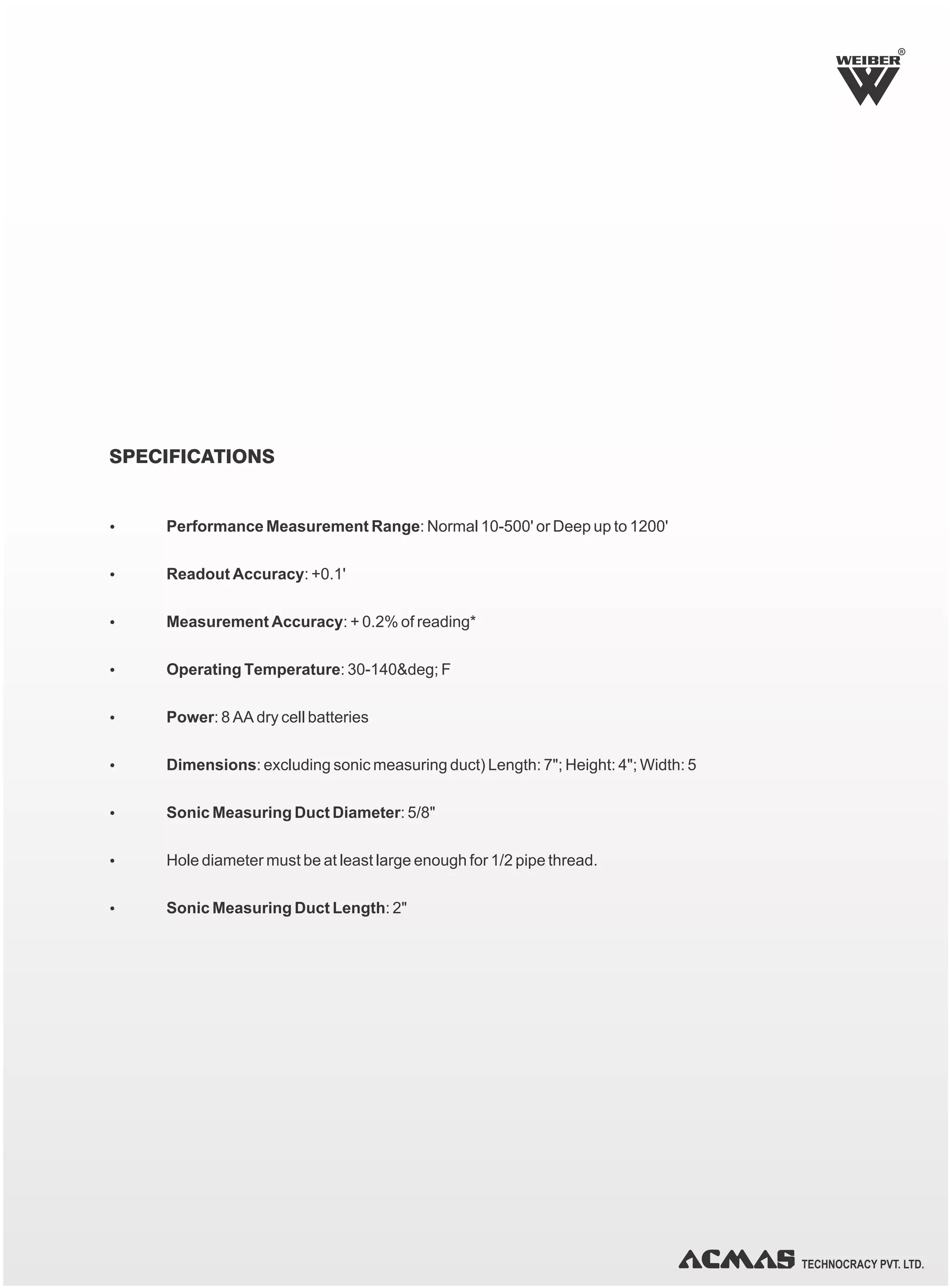 TECHNOCRACY PVT. LTD.
SPECIFICATIONS
Ÿ Performance Measurement Range: Normal 10-500' or Deep up to 1200'
Ÿ Readout Accuracy: +0.1'
Ÿ Measurement Accuracy: + 0.2% of reading*
Ÿ Operating Temperature: 30-140&deg; F
Ÿ Power: 8 AA dry cell batteries
Ÿ Dimensions: excluding sonic measuring duct) Length: 7"; Height: 4"; Width: 5
Ÿ Sonic Measuring Duct Diameter: 5/8"
Ÿ Hole diameter must be at least large enough for 1/2 pipe thread.
Ÿ Sonic Measuring Duct Length: 2"
R
 