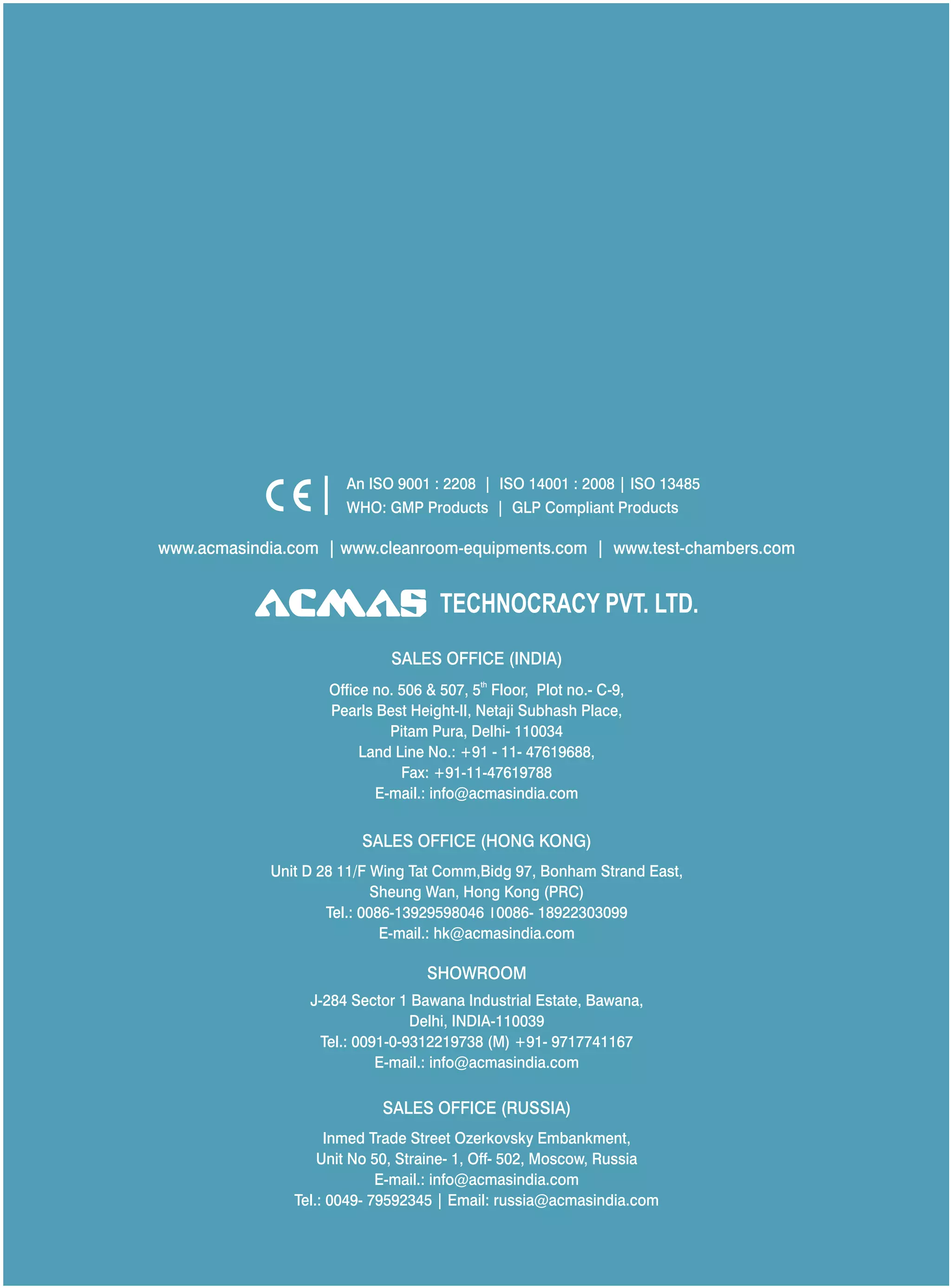 TECHNOCRACY PVT. LTD.
www.acmasindia.com | www.cleanroom-equipments.com | www.test-chambers.com
An ISO 9001 : 2208 | ISO 14001 : 2008 | ISO 13485
WHO: GMP Products | GLP Compliant Products
SALES OFFICE (HONG KONG)
SHOWROOM
SALES OFFICE (RUSSIA)
Unit D 28 11/F Wing Tat Comm,Bidg 97, Bonham Strand East,
Sheung Wan, Hong Kong (PRC)
Tel.: 0086-13929598046 0086- 18922303099
E-mail.: hk@acmasindia.com
J-284 Sector 1 Bawana Industrial Estate, Bawana,
Delhi, INDIA-110039
Tel.: 0091-0-9312219738 (M) +91- 9717741167
E-mail.: info@acmasindia.com
Inmed Trade Street Ozerkovsky Embankment,
Unit No 50, Straine- 1, Off- 502, Moscow, Russia
E-mail.: info@acmasindia.com
Tel.: 0049- 79592345 | Email: russia@acmasindia.com
SALES OFFICE (INDIA)
th
Office no. 506 & 507, 5 Floor, Plot no.- C-9,
Pearls Best Height-II, Netaji Subhash Place,
Pitam Pura, Delhi- 110034
Land Line No.: +91 - 11- 47619688,
Fax: +91-11-47619788
E-mail.: info@acmasindia.com
 