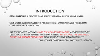 INTRODUCTION
• DESALINATION IS A PROCESS THAT REMOVES MINERALS FROM SALINE WATER.
• SALT WATER IS DESALINATED TO PRODUCE FRESH WATER SUITABLE FOR HUMAN
CONSUMPTION OR IRRIGATION.
• “AT THE MOMENT, AROUND 1% OF THE WORLD'S POPULATION ARE DEPENDENT ON
DESALINATED WATER TO MEET THEIR DAILY NEEDS, BUT BY 2025, THE UN EXPECTS
14% OF THE WORLD'S POPULATION TO BE ENCOUNTERING WATER SCARCITY”
CHRISTOPHER GASSON (GLOBAL WATER INTELLIGENCE)
2/12
 