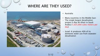 WHERE ARE THEY USED?
• Australia
• Many countries in the Middle East:
- The single largest desalination
project is Ras Al-Khair in Saudi
Arabia (1,025,000 cubic meters per
day)
- Israel  produces 40% of its
domestic water use from seawater
desalination
3/12
 