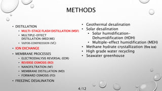 METHODS
• DISTILLATION
• MULTI-STAGE FLASH DISTILLATION (MSF)
• MULTIPLE-EFFECT
DISTILLATION (MED|ME)
• VAPOR-COMPRESSION (VC)
• ION EXCHANGE
• MEMBRANE PROCESSES
• ELECTRODIALYSIS REVERSAL (EDR)
• REVERSE OSMOSIS (RO)
• NANOFILTRATION (NF)
• MEMBRANE DISTILLATION (MD)
• FORWARD OSMOSIS (FO)
• FREEZING DESALINATION
• Geothermal desalination
• Solar desalination
• Solar humidification-
Dehumidification (HDH)
• Multiple-effect humidification (MEH)
• Methane hydrate crystallization (fire ice)
• High grade water recycling
• Seawater greenhouse
4/12
 