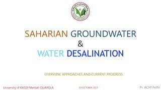 SAHARIAN GROUNDWATER
&
WATER DESALINATION
Pr. ACHI Fethi
03 OCTOBER 2023
OVERVIEW, APPROACHES AND CURRENT PROGRESS
University of KASDI-Merbah OUARGLA
 