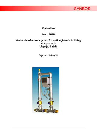 SANBOS



                                                Quotation

                                                No. 12016

      Water disinfection system for anti legionella in living
                          compounds
                         Liepaja, Latvia


                                           System 10 m³/d




____________________________________________________________________________________________________________________
 