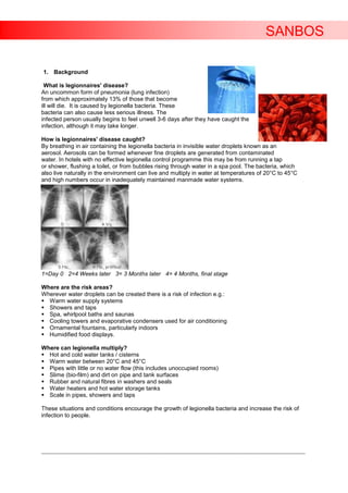 SANBOS

1. Background

  What is legionnaires' disease?
An uncommon form of pneumonia (lung infection)
from which approximately 13% of those that become
ill will die. It is caused by legionella bacteria. These
bacteria can also cause less serious illness. The
infected person usually begins to feel unwell 3-6 days after they have caught the
infection, although it may take longer.

How is legionnaires' disease caught?
By breathing in air containing the legionella bacteria in invisible water droplets known as an
aerosol. Aerosols can be formed whenever fine droplets are generated from contaminated
water. In hotels with no effective legionella control programme this may be from running a tap
or shower, flushing a toilet, or from bubbles rising through water in a spa pool. The bacteria, which
also live naturally in the environment can live and multiply in water at temperatures of 20°C to 45°C
and high numbers occur in inadequately maintained manmade water systems.




1=Day 0 2=4 Weeks later 3= 3 Months later 4= 4 Months, final stage

Where are the risk areas?
Wherever water droplets can be created there is a risk of infection e.g.:
 Warm water supply systems
 Showers and taps
 Spa, whirlpool baths and saunas
 Cooling towers and evaporative condensers used for air conditioning
 Ornamental fountains, particularly indoors
 Humidified food displays.

Where can legionella multiply?
 Hot and cold water tanks / cisterns
 Warm water between 20°C and 45°C
 Pipes with little or no water flow (this includes unoccupied rooms)
 Slime (bio-film) and dirt on pipe and tank surfaces
 Rubber and natural fibres in washers and seals
 Water heaters and hot water storage tanks
 Scale in pipes, showers and taps

These situations and conditions encourage the growth of legionella bacteria and increase the risk of
infection to people.




____________________________________________________________________________________________________________________
 