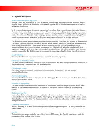 SANBOS
2.     System description

Water disinfection system in practice
Moulds, viruses and bacteria exist in water. To prevent transmitting or growth to excessive quantities of these
moulds, viruses and bacteria, disinfecting of the water is required. The principal of electrolysis can be used to
achieve the disinfection.

In the process of electrolysis, the water is exposed to a low voltage direct current between electrodes. Between
the electrodes the naturally present salts in water will be converted in to oxidizing or disinfecting components.
Electrolysis will, among other disinfectants, also create sodium hypochlorite. Sodium hypochlorite kills a great
variety of germs and is therefore widely applied to disinfect drinking water. Another advantage is that the germs
cannot become resistant to the Sodium hypochlorite. So no chemicals have to be added to the water.

The Water disinfection system is an electrolysis system that consist of a electrode cell, mounted in the water line.
The control cabinet activates the electrolysis process. A flow sensor is installed to detect flow. When there is no
flow, the electrolysis process is switched off, as soon as there is flow, the process will produce chlorine
proportional to the flow. A chlorine sensor measures the free chlorine level. When the free chlorine level is
higher then the preset level, the process is switched off. The disinfectant, will only be produced when the water
contains enough salts. The drinking water in most countries has got a good quality for the electrolysis process.

Easy to integrate
The water disinfection is very compact. It is easy to retrofit in existing pipe work.

Effective in to the farthest corners
The water disinfection system is effective in to the farthest corners. The water transports produced disinfectant to
the farthest corners. The disinfectant also reduces bio-film.

Full automatic system
The system measures constantly the free chlorine concentration. This ensures a safe and constant
amount of disinfectants.

Automatic datalogging
The water disinfection system can be equipped with a datalogger. At every moment you can check the system
with just a touch on the button.

Minimum of maintenance
The water disinfection system requires a minimum of maintenance due to the unique and robust design. Even
scale on the electrodes will automatically be removed by the system, ensuring optimal performance of the
system.

Reduction of bio-film
Legionella and other microorganisms can stick to the wall of pipes resulting in the formation of a bio-film.
Legionella benefits from the existents of a bio-film. Fighting the legionella in pipe work with bio-film is harder
than when there is no bio-film. The Water disinfection system disinfection reduces the bio-film, which worsens
the legionella habitat.

Low energy consumption
Another advantage of the water disinfection system is the low energy consumption. The energy demand is less
than 150 watt.

Durable
Water disinfection system stands for years of loyal service 24 hours per day. Durable materials are used, this
ensures an optimal working of the system.




Safe
____________________________________________________________________________________________________________________
 