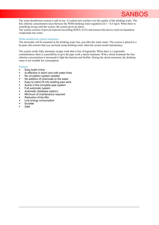 SANBOS
The water disinfection system is safe in use. A control unit watches over the quality of the drinking water. The
free chlorine concentration stays between the WHO drinking water regulation (0,1 – 0,3 mg/l). When there is
something wrong with the system, the system gives an alarm.
The system consists of proved material (according KIWA ATA) and ensures that device emits no hazardous
compounds into water.

Water disinfection system in practice
The electrodes will be mounted in the drinking water line, just after the water meter. The system is placed in a
by-pass, this ensures that you can keep using drinking water when the system needs maintenance.

The system works fully automatic in pipe work that is free of legionella. When there is a legionella
contamination, there is a possibility to give the pipe work a shock treatment. With a shock treatment the free
chlorine concentration is increased to fight the bacteria and biofilm. During the shock treatment, the drinking
water is not suitable for consumption.

Features
    Easy build in-line
    Is effective in warm and cold water lines
    No circulation system needed
    No addition of chemicals to the water
    Easy to (retro) fit into existing pipe work
    Active in the complete pipe system
    Full automatic system
    Automatic database (option)
    Minimum of maintenance required
    Reduction of bio-film
    Low energy consumption
    Durable
    Safe




____________________________________________________________________________________________________________________
 